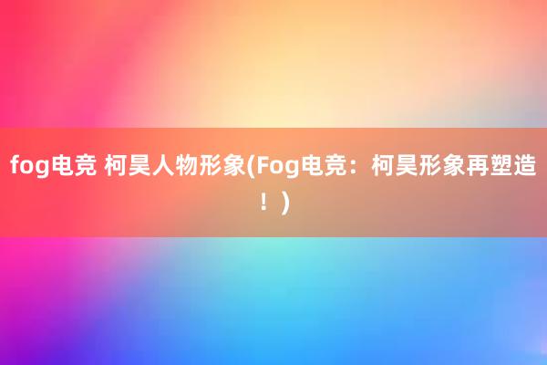 fog电竞 柯昊人物形象(Fog电竞：柯昊形象再塑造！)