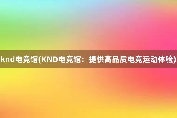 knd电竞馆(KND电竞馆：提供高品质电竞运动体验)