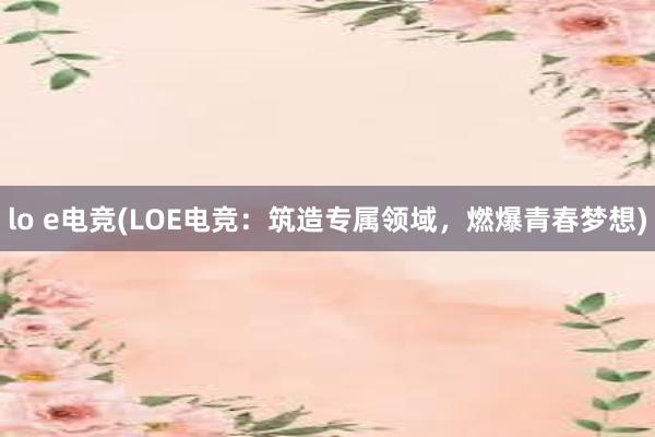 lo e电竞(LOE电竞：筑造专属领域，燃爆青春梦想)