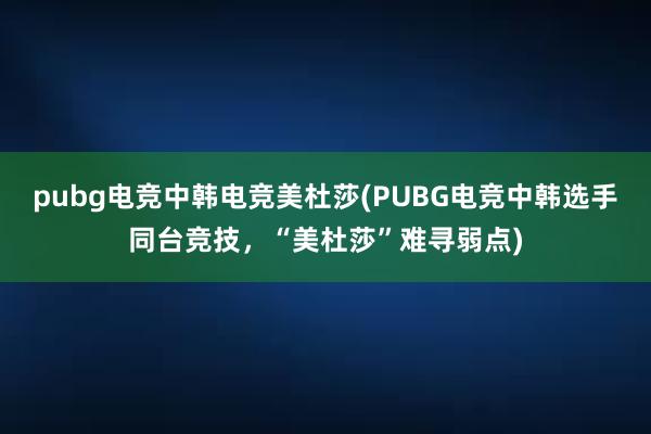 pubg电竞中韩电竞美杜莎(PUBG电竞中韩选手同台竞技，“美杜莎”难寻弱点)