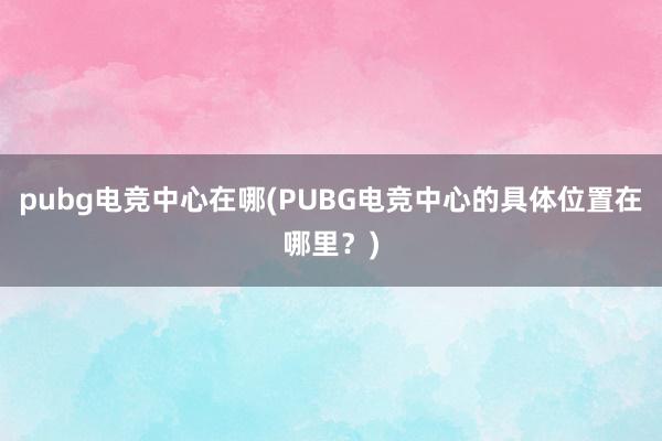 pubg电竞中心在哪(PUBG电竞中心的具体位置在哪里？)