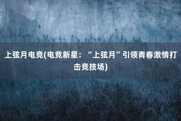 上弦月电竞(电竞新星：“上弦月”引领青春激情打击竞技场)