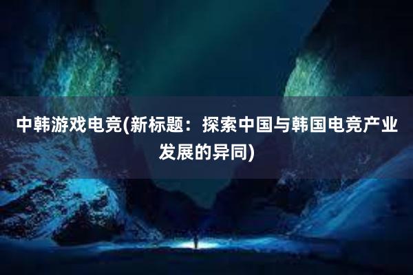 中韩游戏电竞(新标题：探索中国与韩国电竞产业发展的异同)