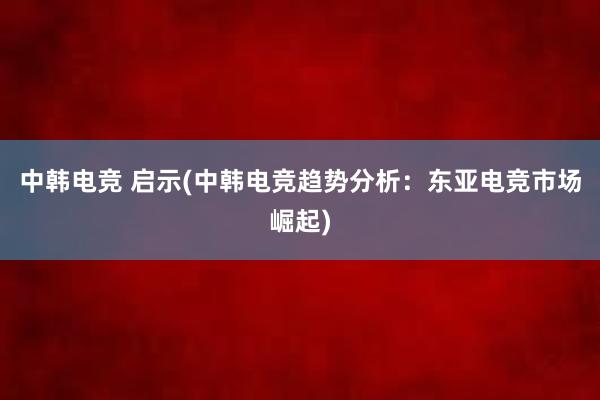 中韩电竞 启示(中韩电竞趋势分析：东亚电竞市场崛起)