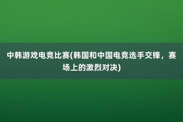 中韩游戏电竞比赛(韩国和中国电竞选手交锋，赛场上的激烈对决)