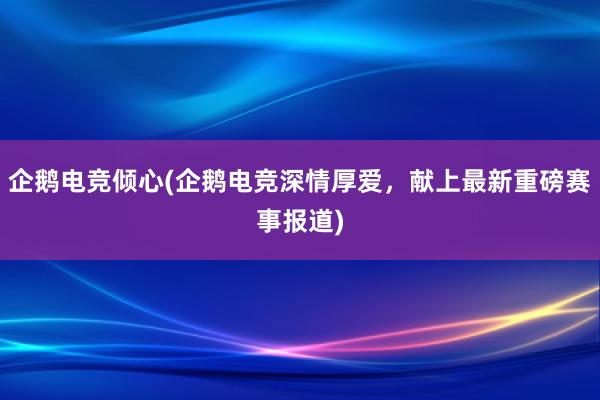 企鹅电竞倾心(企鹅电竞深情厚爱，献上最新重磅赛事报道)