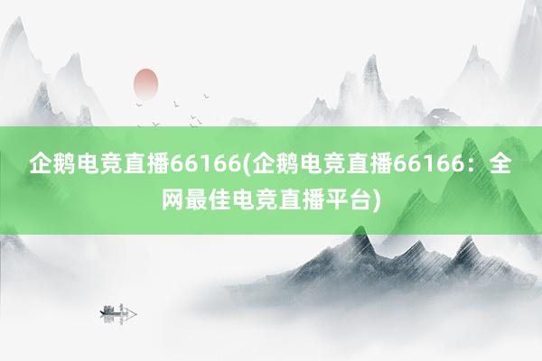 企鹅电竞直播66166(企鹅电竞直播66166：全网最佳电竞直播平台)