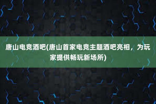 唐山电竞酒吧(唐山首家电竞主题酒吧亮相，为玩家提供畅玩新场所)