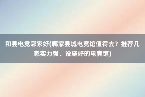 和县电竞哪家好(哪家县城电竞馆值得去？推荐几家实力强、设施好的电竞馆)