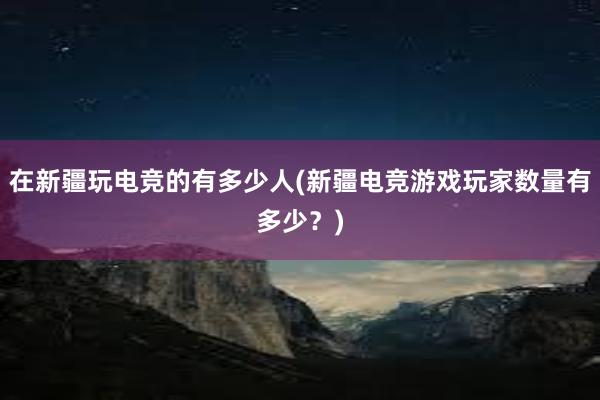 在新疆玩电竞的有多少人(新疆电竞游戏玩家数量有多少？)