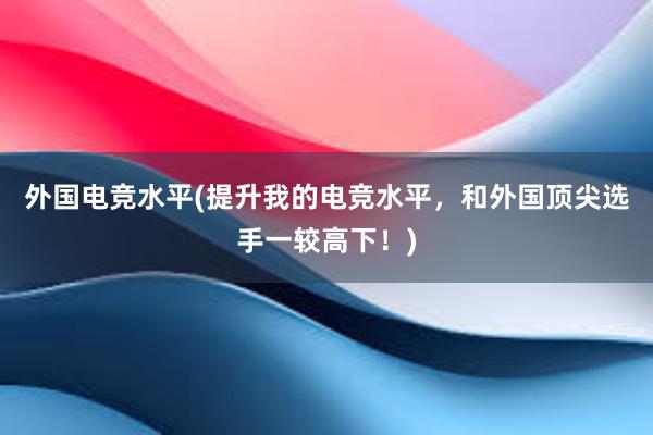 外国电竞水平(提升我的电竞水平，和外国顶尖选手一较高下！)