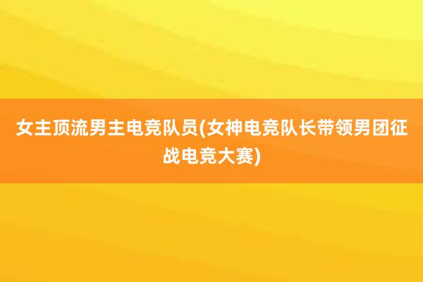 女主顶流男主电竞队员(女神电竞队长带领男团征战电竞大赛)