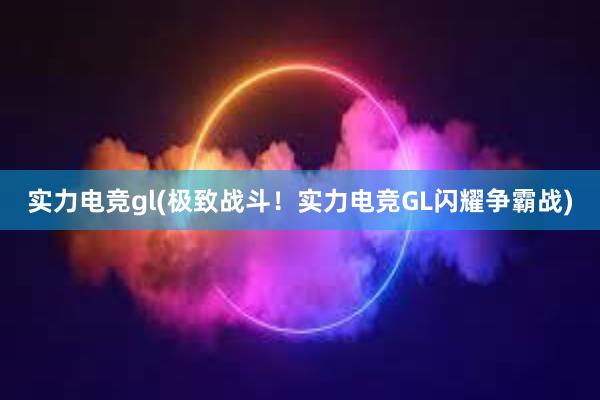 实力电竞gl(极致战斗！实力电竞GL闪耀争霸战)