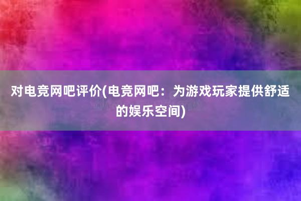 对电竞网吧评价(电竞网吧：为游戏玩家提供舒适的娱乐空间)