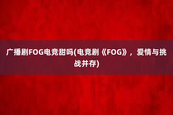 广播剧FOG电竞甜吗(电竞剧《FOG》，爱情与挑战并存)