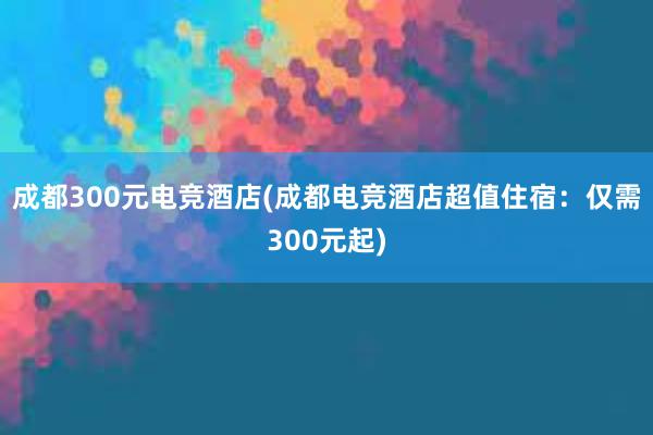 成都300元电竞酒店(成都电竞酒店超值住宿：仅需300元起)