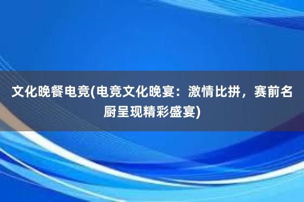 文化晚餐电竞(电竞文化晚宴：激情比拼，赛前名厨呈现精彩盛宴)