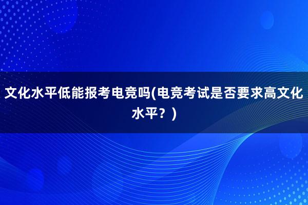 文化水平低能报考电竞吗(电竞考试是否要求高文化水平？)