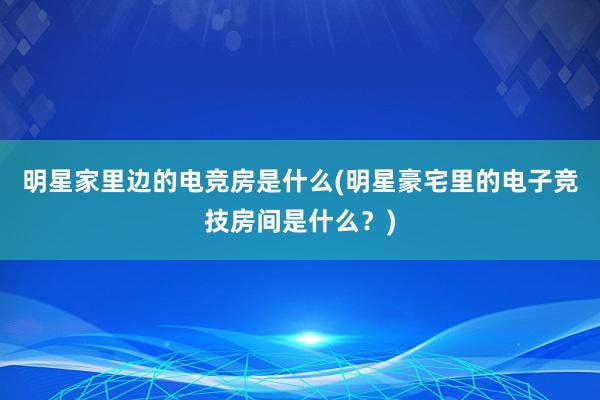 明星家里边的电竞房是什么(明星豪宅里的电子竞技房间是什么？)