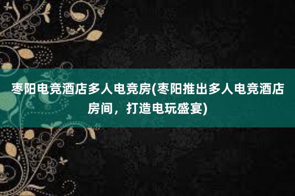 枣阳电竞酒店多人电竞房(枣阳推出多人电竞酒店房间，打造电玩盛宴)