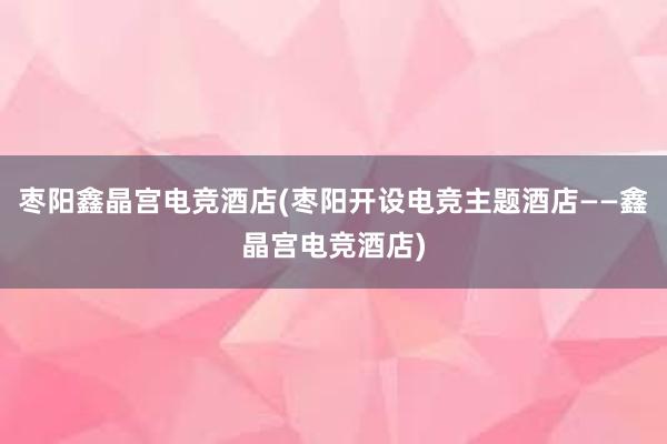 枣阳鑫晶宫电竞酒店(枣阳开设电竞主题酒店——鑫晶宫电竞酒店)