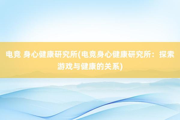 电竞 身心健康研究所(电竞身心健康研究所：探索游戏与健康的关系)