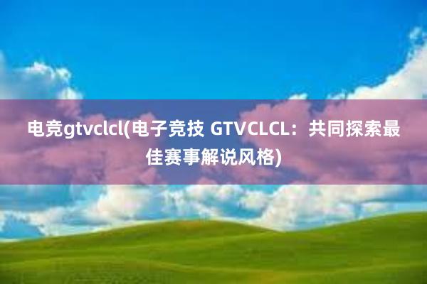 电竞gtvclcl(电子竞技 GTVCLCL：共同探索最佳赛事解说风格)