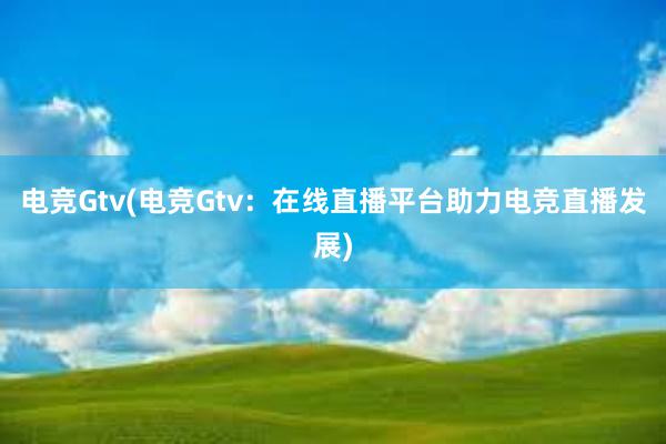 电竞Gtv(电竞Gtv：在线直播平台助力电竞直播发展)