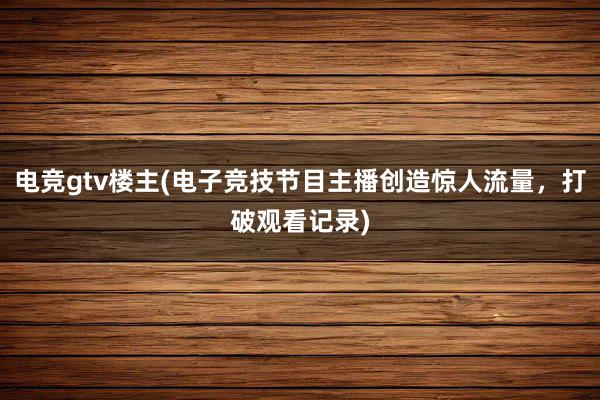 电竞gtv楼主(电子竞技节目主播创造惊人流量，打破观看记录)