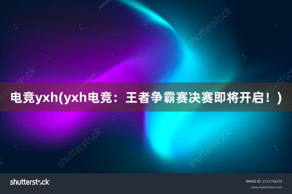 电竞yxh(yxh电竞：王者争霸赛决赛即将开启！)