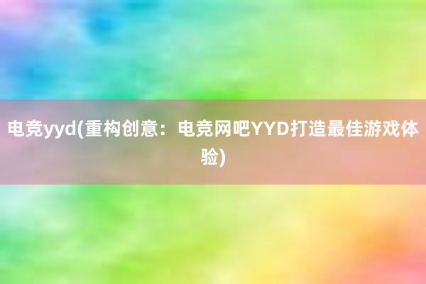 电竞yyd(重构创意：电竞网吧YYD打造最佳游戏体验)