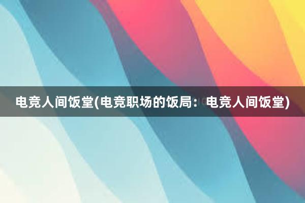 电竞人间饭堂(电竞职场的饭局：电竞人间饭堂)