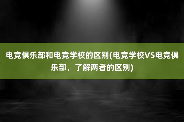 电竞俱乐部和电竞学校的区别(电竞学校VS电竞俱乐部，了解两者的区别)