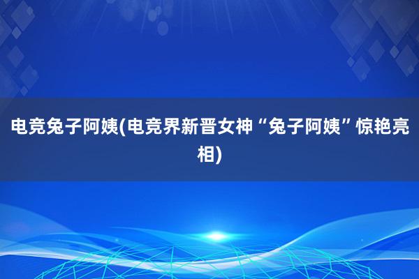 电竞兔子阿姨(电竞界新晋女神“兔子阿姨”惊艳亮相)