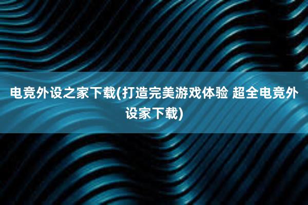 电竞外设之家下载(打造完美游戏体验 超全电竞外设家下载)