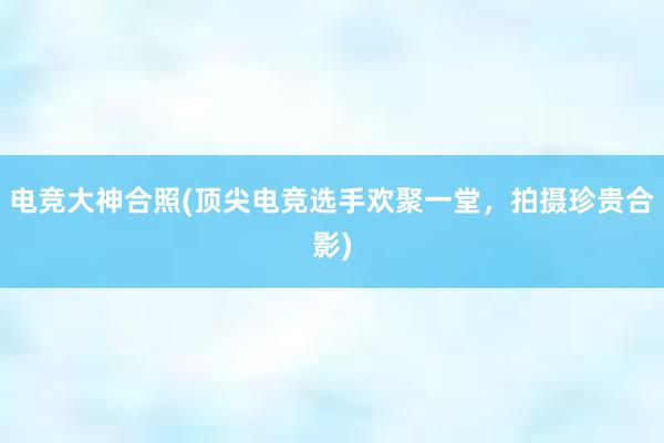 电竞大神合照(顶尖电竞选手欢聚一堂，拍摄珍贵合影)