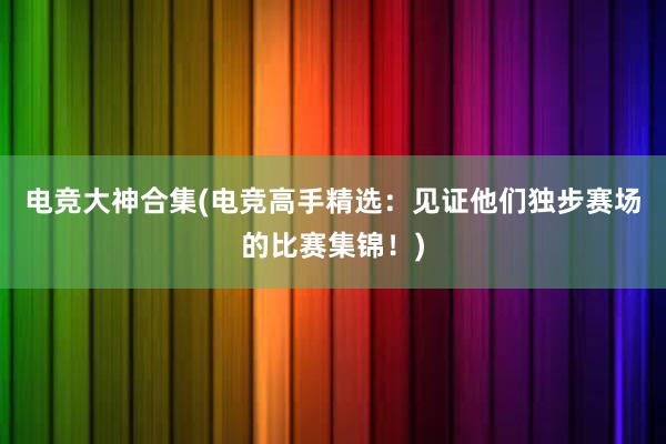 电竞大神合集(电竞高手精选：见证他们独步赛场的比赛集锦！)