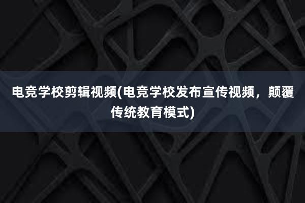 电竞学校剪辑视频(电竞学校发布宣传视频，颠覆传统教育模式)