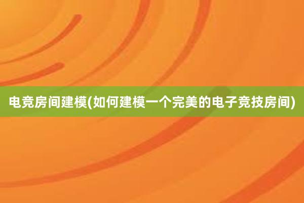 电竞房间建模(如何建模一个完美的电子竞技房间)