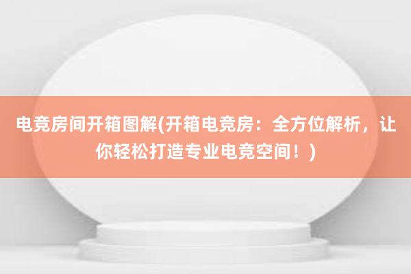 电竞房间开箱图解(开箱电竞房：全方位解析，让你轻松打造专业电竞空间！)