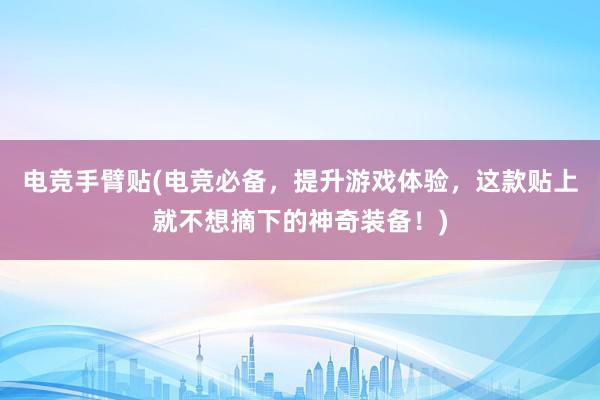 电竞手臂贴(电竞必备，提升游戏体验，这款贴上就不想摘下的神奇装备！)