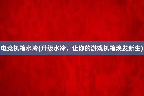 电竞机箱水冷(升级水冷，让你的游戏机箱焕发新生)