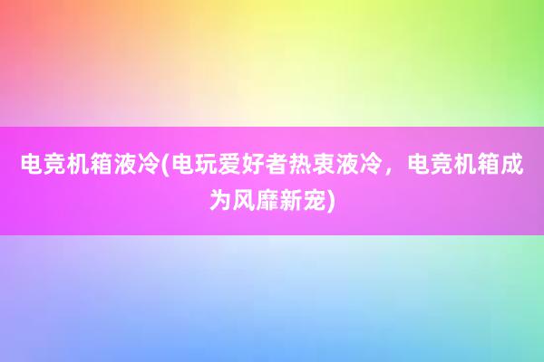 电竞机箱液冷(电玩爱好者热衷液冷，电竞机箱成为风靡新宠)