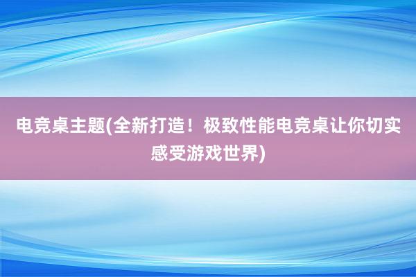 电竞桌主题(全新打造！极致性能电竞桌让你切实感受游戏世界)