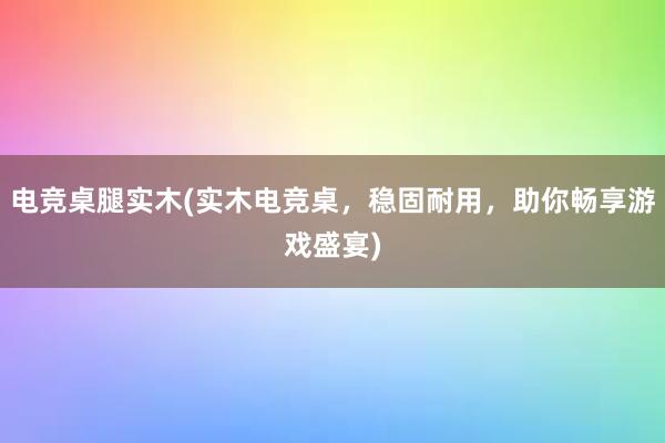 电竞桌腿实木(实木电竞桌，稳固耐用，助你畅享游戏盛宴)