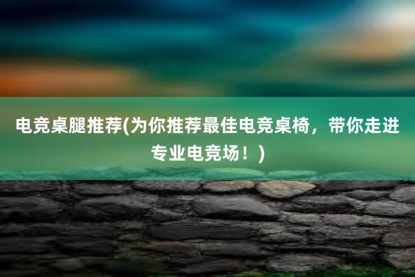 电竞桌腿推荐(为你推荐最佳电竞桌椅，带你走进专业电竞场！)