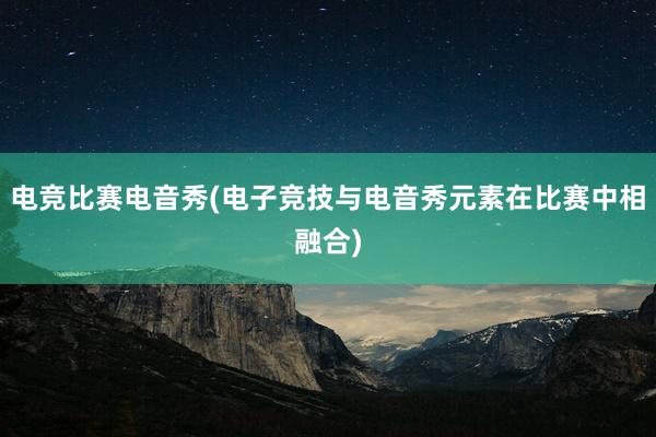 电竞比赛电音秀(电子竞技与电音秀元素在比赛中相融合)