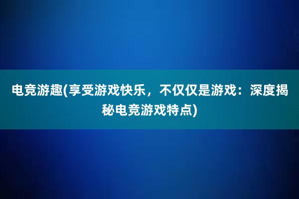 电竞游趣(享受游戏快乐，不仅仅是游戏：深度揭秘电竞游戏特点)