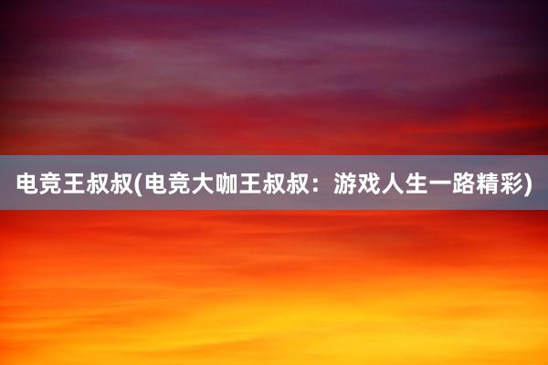 电竞王叔叔(电竞大咖王叔叔：游戏人生一路精彩)