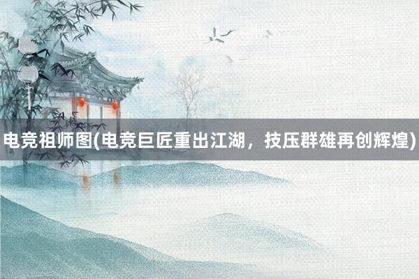 电竞祖师图(电竞巨匠重出江湖，技压群雄再创辉煌)